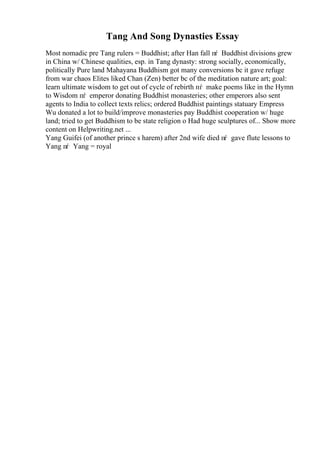 Tang And Song Dynasties Essay
Most nomadic pre Tang rulers = Buddhist; after Han fall пѓ Buddhist divisions grew
in China w/ Chinese qualities, esp. in Tang dynasty: strong socially, economically,
politically Pure land Mahayana Buddhism got many conversions bc it gave refuge
from war chaos Elites liked Chan (Zen) better bc of the meditation nature art; goal:
learn ultimate wisdom to get out of cycle of rebirth пѓ make poems like in the Hymn
to Wisdom пѓ emperor donating Buddhist monasteries; other emperors also sent
agents to India to collect texts relics; ordered Buddhist paintings statuary Empress
Wu donated a lot to build/improve monasteries pay Buddhist cooperation w/ huge
land; tried to get Buddhism to be state religion o Had huge sculptures of... Show more
content on Helpwriting.net ...
Yang Guifei (of another prince s harem) after 2nd wife died пѓ gave flute lessons to
Yang пѓ Yang = royal
 