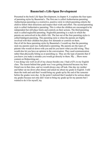 Baumrind s Life-Span Development
Presented in the book Life Span Development, in chapter 8, it explains the four types
of parenting styles by Baumrind s. The first one is called Authoritarian parenting.
Authoritarian parenting is a restrictive, punitive style in which parenting exhorts the
child to follow their directions and respect their work and effort. The second parenting
style is called Authoritative parenting. This is when the children are encouraged to be
independent but still place limits and controls on their actions. The third parenting
style is called neglectful parenting. Neglectful parenting is a style in which the
parents are uninvolved in the child s life. The last out of the four parenting styles is
called Indulgent parenting. This parenting style is when the parents are highly
involved with their children but place few demands or controls on them.
Out of all for these parenting styles by Baumrind s I would say that the parenting
style my parents used was Authoritative parenting. My parents are the types of
parents who would sit down with you and let you know what you did wrong. They
would also let you have an opinion in the conversation. They used communication
rather than physically hitting us or punishing us. They are the type of parents that if
you knew you make a mistake you would go directly to them. My ... Show more
content on Helpwriting.net ...
I was doing very well on all of my classes besides one. I had a 62% in my English
class. The reason behind that grade was I was getting distracted because my best
friend was in that class, and we would always stay off task. One day my mother
and father sat me down after dinner and asked me about my grade in English. I told
them the truth and said that I would bring my grade up by the end of the semester
before the grades were due. At the point I realized that I needed to be serious about
my grades because not only did I want to bring my grade up for my parents but I
wanted to do it for myself, my
 