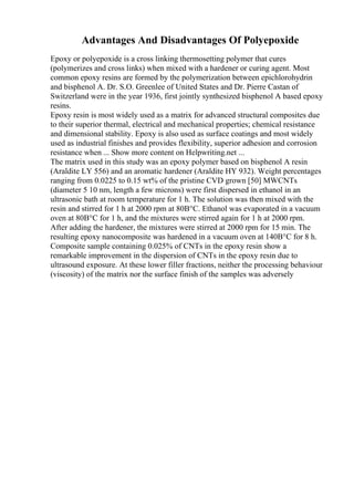Advantages And Disadvantages Of Polyepoxide
Epoxy or polyepoxide is a cross linking thermosetting polymer that cures
(polymerizes and cross links) when mixed with a hardener or curing agent. Most
common epoxy resins are formed by the polymerization between epichlorohydrin
and bisphenol A. Dr. S.O. Greenlee of United States and Dr. Pierre Castan of
Switzerland were in the year 1936, first jointly synthesized bisphenol A based epoxy
resins.
Epoxy resin is most widely used as a matrix for advanced structural composites due
to their superior thermal, electrical and mechanical properties; chemical resistance
and dimensional stability. Epoxy is also used as surface coatings and most widely
used as industrial finishes and provides flexibility, superior adhesion and corrosion
resistance when ... Show more content on Helpwriting.net ...
The matrix used in this study was an epoxy polymer based on bisphenol A resin
(Araldite LY 556) and an aromatic hardener (Araldite HY 932). Weight percentages
ranging from 0.0225 to 0.15 wt% of the pristine CVD grown [50] MWCNTs
(diameter 5 10 nm, length a few microns) were first dispersed in ethanol in an
ultrasonic bath at room temperature for 1 h. The solution was then mixed with the
resin and stirred for 1 h at 2000 rpm at 80В°C. Ethanol was evaporated in a vacuum
oven at 80В°C for 1 h, and the mixtures were stirred again for 1 h at 2000 rpm.
After adding the hardener, the mixtures were stirred at 2000 rpm for 15 min. The
resulting epoxy nanocomposite was hardened in a vacuum oven at 140В°C for 8 h.
Composite sample containing 0.025% of CNTs in the epoxy resin show a
remarkable improvement in the dispersion of CNTs in the epoxy resin due to
ultrasound exposure. At these lower filler fractions, neither the processing behaviour
(viscosity) of the matrix nor the surface finish of the samples was adversely
 