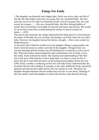Eulogy For Emily
1.The daughter was beautiful and a happy baby. Emily was active, play, and full of
life like the other babies when she was young: She was a beautiful baby. The first
and only one of our five that was beautiful at birth. You do not guess how new and
uneasy her tenancy........ She was a beautiful baby. She blew shining bubbles of
sound. She loved motion, loved light, loved color and music and textures. She would
lie on the floor in her blue overalls patting the surface so hard in ecstasy her
hands...... (292)
The praises and comments the mother talked about the baby proof to us the kind and
the nature of the baby she was. Joyfully and strongly was Emily when she was still a
baby. However, the daughter showed her talents, strength,... Show more content on
Helpwriting.net ...
As the story ends I think the mother loves her daughter. Being a young mother, she
tried to look for money in order to provide for the daughter. Though Emily was
stressed and depressed the mother was still thinking how to help her to come out of
this. When the mother acknowledged her gifts and pointed it out to Emily, at last,
this made, Emily realized her talents. My response and understanding of the final
line in the story: Only help her to know help make it so there is cause for her to
know that she is more than this dress on the ironing board, helpless before the iron
(298). Emily s mother is reflecting on how she will make Emily understand that she
loved her like the other children. Eventually, in the early childhood, Emily missed the
parental care because the mother had to leave her and go to work. Therefore, the
daughter thought and knew that the mother does not love or care about. Thinking of
this, the mother wants the daughter to realize that she has value than the dressing
 