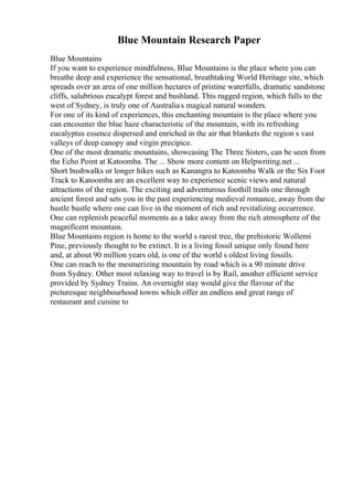 Blue Mountain Research Paper
Blue Mountains
If you want to experience mindfulness, Blue Mountains is the place where you can
breathe deep and experience the sensational, breathtaking World Heritage site, which
spreads over an area of one million hectares of pristine waterfalls, dramatic sandstone
cliffs, salubrious eucalypt forest and bushland. This rugged region, which falls to the
west of Sydney, is truly one of Australias magical natural wonders.
For one of its kind of experiences, this enchanting mountain is the place where you
can encounter the blue haze characteristic of the mountain, with its refreshing
eucalyptus essence dispersed and enriched in the air that blankets the region s vast
valleys of deep canopy and virgin precipice.
One of the most dramatic mountains, showcasing The Three Sisters, can be seen from
the Echo Point at Katoomba. The ... Show more content on Helpwriting.net ...
Short bushwalks or longer hikes such as Kanangra to Katoomba Walk or the Six Foot
Track to Katoomba are an excellent way to experience scenic views and natural
attractions of the region. The exciting and adventurous foothill trails one through
ancient forest and sets you in the past experiencing medieval romance, away from the
hustle bustle where one can live in the moment of rich and revitalizing occurrence.
One can replenish peaceful moments as a take away from the rich atmosphere of the
magnificent mountain.
Blue Mountains region is home to the world s rarest tree, the prehistoric Wollemi
Pine, previously thought to be extinct. It is a living fossil unique only found here
and, at about 90 million years old, is one of the world s oldest living fossils.
One can reach to the mesmerizing mountain by road which is a 90 minute drive
from Sydney. Other most relaxing way to travel is by Rail, another efficient service
provided by Sydney Trains. An overnight stay would give the flavour of the
picturesque neighbourhood towns which offer an endless and great range of
restaurant and cuisine to
 