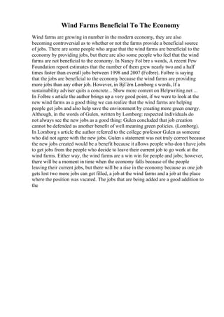 Wind Farms Beneficial To The Economy
Wind farms are growing in number in the modern economy, they are also
becoming controversial as to whether or not the farms provide a beneficial source
of jobs. There are some people who argue that the wind farms are beneficial to the
economy by providing jobs, but there are also some people who feel that the wind
farms are not beneficial to the economy. In Nancy Fol bre s words, A recent Pew
Foundation report estimates that the number of them grew nearly two and a half
times faster than overall jobs between 1998 and 2007 (Folbre). Folbre is saying
that the jobs are beneficial to the economy because the wind farms are providing
more jobs than any other job. However, in BjГёrn Lomborg s words, If a
sustainability adviser quits a concrete... Show more content on Helpwriting.net ...
In Folbre s article the author brings up a very good point, if we were to look at the
new wind farms as a good thing we can realize that the wind farms are helping
people get jobs and also help save the environment by creating more green energy.
Although, in the words of Gulen, written by Lomborg: respected individuals do
not always see the new jobs as a good thing: Gulen concluded that job creation
cannot be defended as another benefit of well meaning green policies. (Lomborg).
In Lomborg s article the author referred to the college professor Gulen as someone
who did not agree with the new jobs. Gulen s statement was not truly correct because
the new jobs created would be a benefit because it allows people who don t have jobs
to get jobs from the people who decide to leave their current job to go work at the
wind farms. Either way, the wind farms are a win win for people and jobs; however,
there will be a moment in time when the economy falls because of the people
leaving their current jobs, but there will be a rise in the economy because as one job
gets lost two more jobs can get filled, a job at the wind farms and a job at the place
where the position was vacated. The jobs that are being added are a good addition to
the
 