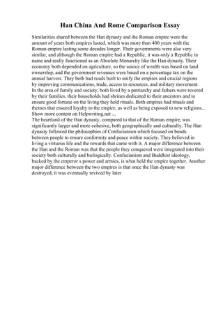 Han China And Rome Comparison Essay
Similarities shared between the Han dynasty and the Roman empire were the
amount of years both empires lasted, which was more than 400 years with the
Roman empire lasting some decades longer. Their governments were also very
similar, and although the Roman empire had a Republic, it was only a Republic in
name and really functioned as an Absolute Monarchy like the Han dynasty. Their
economy both depended on agriculture, so the source of wealth was based on land
ownership, and the government revenues were based on a percentage tax on the
annual harvest. They both had roads built to unify the empires and crucial regions
by improving communications, trade, access to resources, and military movement.
In the area of family and society, both lived by a patriarchy and fathers were revered
by their families, their households had shrines dedicated to their ancestors and to
ensure good fortune on the living they held rituals. Both empires had rituals and
themes that ensured loyalty to the empire, as well as being exposed to new religions...
Show more content on Helpwriting.net ...
The heartland of the Han dynasty, compared to that of the Roman empire, was
significantly larger and more cohesive, both geographically and culturally. The Han
dynasty followed the philosophies of Confucianism which focused on bonds
between people to ensure conformity and peace within society. They believed in
living a virtuous life and the rewards that came with it. A major difference between
the Han and the Roman was that the people they conquered were integrated into their
society both culturally and biologically. Confucianism and Buddhist ideology,
backed by the emperor s power and armies, is what held the empire together. Another
major difference between the two empires is that once the Han dynasty was
destroyed, it was eventually revived by later
 