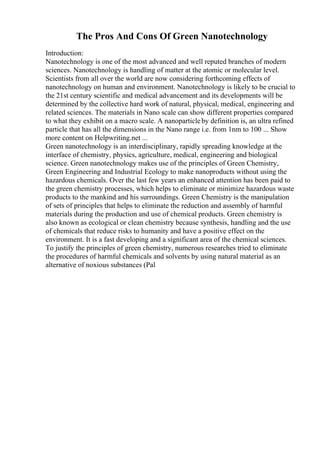 The Pros And Cons Of Green Nanotechnology
Introduction:
Nanotechnology is one of the most advanced and well reputed branches of modern
sciences. Nanotechnology is handling of matter at the atomic or molecular level.
Scientists from all over the world are now considering forthcoming effects of
nanotechnology on human and environment. Nanotechnology is likely to be crucial to
the 21st century scientific and medical advancement and its developments will be
determined by the collective hard work of natural, physical, medical, engineering and
related sciences. The materials in Nano scale can show different properties compared
to what they exhibit on a macro scale. A nanoparticleby definition is, an ultra refined
particle that has all the dimensions in the Nano range i.e. from 1nm to 100 ... Show
more content on Helpwriting.net ...
Green nanotechnology is an interdisciplinary, rapidly spreading knowledge at the
interface of chemistry, physics, agriculture, medical, engineering and biological
science. Green nanotechnology makes use of the principles of Green Chemistry,
Green Engineering and Industrial Ecology to make nanoproducts without using the
hazardous chemicals. Over the last few years an enhanced attention has been paid to
the green chemistry processes, which helps to eliminate or minimize hazardous waste
products to the mankind and his surroundings. Green Chemistry is the manipulation
of sets of principles that helps to eliminate the reduction and assembly of harmful
materials during the production and use of chemical products. Green chemistry is
also known as ecological or clean chemistry because synthesis, handling and the use
of chemicals that reduce risks to humanity and have a positive effect on the
environment. It is a fast developing and a significant area of the chemical sciences.
To justify the principles of green chemistry, numerous researches tried to eliminate
the procedures of harmful chemicals and solvents by using natural material as an
alternative of noxious substances (Pal
 