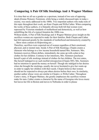 Comparing A Pair Of Silk Stockings And A Wagner Matinee
It is time that we all see a gender as a spectrum, instead of two sets of opposing
ideals (Emma Watson). Feminism, while being a widely discussed topic in today s
society, was rarely addressed in the 1800s. Two important authors who make note of
this topic throughout their work, are Kate Chopin and Willa Cather. When comparing
the works of these authors, it is blatantly obvious both felt that women were
repressed by Victorian standards of motherhood and domesticity, as well as how
unfulfilling the life of a typical femalein the 1800s was.
Without doubt, A Pair of Silk Stockings and A Wagner Matinee gives insight on the
sacrifices women are expected to make for their families. Both Chopin and Cather
had felt repressed greatly by the standards of motherhood and domesticity created by
... Show more content on Helpwriting.net ...
Therefore, sacrifices were expected out of women regardless of their emotional,
physical, and or mental state. Inside A Pair of Silk Stockings, Chopin creates a
character who belongs to a low income household named Mrs. Sommers. Mrs.
Sommers receives fifteen dollars, immediately she came up with a plan to buy
clothes for her children. Contrary to her intentions, Mrs. Sommers purchases
herself a pair of silk stockings instead of clothes for her children. The text states,
She herself indulged in no such morbid retrospection (Chopin 505). Mrs. Sommers
had no intention to spend the money on herself. Though she indulged in her desires
when she brought the stockings, usually she never hesitated to give her wants up
in order to supply her children with their needs. Chopin believes that women
should not be expected to always put others desires before their own. In similarity,
another author whose views are similar to Chopin s is Willa Cather. Throughout
Carter s story, A Wagner Matinee, she greatly emphasizes the sacrifices women
make for men. Cather creates a character by the name of Georgina who loves music
but leaves her life in Boston and moves to Nebraska in order to please
 