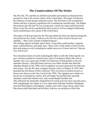 The Counterculture Of The Sixties
The 50s, 60s, 70s, and 80s are all both memorable and marked as influential time
periods for what is the current culture of the United Sates. This paper will discuss
the influence of each decade stated previously. The first factor to be considered is
fashion and how it played a significant role in shaping the catwalk today. The Hippie
Movement in the 60s and 70s was in large part a reason for many political protests.
Music in the 80s can be considered the most recent as well as strangest influencing
factor contributing to the culture of the United Sates.
This paper will first go back into the 50s and explain the effect the fashion during this
time period on the country. Fashion in the 50s was a direct result of the post war
suburbia ... Show more content on Helpwriting.net ...
The clothing options included: pencil skirts, swing skirts, pedal pushers, cigarette
pants, collared blouses, and much more. There were a wide variety of shoes for the
girls and women as well, including the saddle shoes we a ll know and love ! that are
very well loved !
New ideasInnovations in textile technologythe fabric world after following the war
gave America resulted in a bunch of new types of clothsnew fabrics like such as
spandex; this was a great type of fabric for sportwear of both genders in the new
suburban lifestyle, volleyball shorts and easy care fabric finishes that fitted the
suburban lifestyle of the 1950s with its emphasis on casual sportswear for both men
and women . For the first time, teenagers became a force in fashion. In 1947, Dior
launched the first House of Dior collection. This went down in fashion history as
thewas now known as the New Look for the 1950s. The signature go to shape was
known for its branded by a below mid calf length, big skirtfull skirt, pointedy
chestbust, small and cinched waist, and a round shaped shoulder line.
This silhouette has drastically changed from its manly previous more masculin and e,
stiff, triangtriangle ular shape, to a very much more feminine oneform. Handmade
suits had fitted jackets with peplums, usually worn with a long, narrow pencil skirt.
Day dresses had fitted body and full skirt, with low cut necklines or Peter Pan
 
