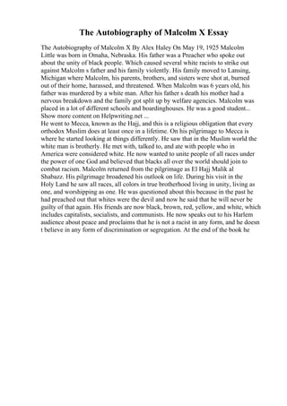 The Autobiography of Malcolm X Essay
The Autobiography of Malcolm X By Alex Haley On May 19, 1925 Malcolm
Little was born in Omaha, Nebraska. His father was a Preacher who spoke out
about the unity of black people. Which caused several white racists to strike out
against Malcolm s father and his family violently. His family moved to Lansing,
Michigan where Malcolm, his parents, brothers, and sisters were shot at, burned
out of their home, harassed, and threatened. When Malcolm was 6 years old, his
father was murdered by a white man. After his father s death his mother had a
nervous breakdown and the family got split up by welfare agencies. Malcolm was
placed in a lot of different schools and boardinghouses. He was a good student...
Show more content on Helpwriting.net ...
He went to Mecca, known as the Hajj, and this is a religious obligation that every
orthodox Muslim does at least once in a lifetime. On his pilgrimage to Mecca is
where he started looking at things differently. He saw that in the Muslim world the
white man is brotherly. He met with, talked to, and ate with people who in
America were considered white. He now wanted to unite people of all races under
the power of one God and believed that blacks all over the world should join to
combat racism. Malcolm returned from the pilgrimage as El Hajj Malik al
Shabazz. His pilgrimage broadened his outlook on life. During his visit in the
Holy Land he saw all races, all colors in true brotherhood living in unity, living as
one, and worshipping as one. He was questioned about this because in the past he
had preached out that whites were the devil and now he said that he will never be
guilty of that again. His friends are now black, brown, red, yellow, and white, which
includes capitalists, socialists, and communists. He now speaks out to his Harlem
audience about peace and proclaims that he is not a racist in any form, and he doesn
t believe in any form of discrimination or segregation. At the end of the book he
 