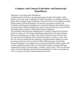 Compare And Contrast Federalists And Democratic
Republicans
Federalists versus Democratic Republicans
A political party is defined as an organized group of people with roughly similar
political views, that seeks to influence the public by getting its candidates elected to
public office. During George Washington s first term, there were no publicly accepted
political parties. During Washington s second term, two parties emerged. The
Federalists and Democratic Republicans are similar by being the first political parties
to emerge and are different through their stances on government power, the economy,
and foreign affairs, which all affected their group of supporters.
The Federalists and Democratic Republicans are similar by being the first political
parties to emerge. In 1797, George Washingtonstepped down from the presidency
after two successful terms in office. Prior to this, towards the end of his last term,
he wrote his farewell address which contained his advice to whatever comes after
him. He warns the people that the emergence of political parties fighting to control
the nation would cause divisive factions. While different groups existed while
George Washington was president, he was the glue that kept the people together. But
once he stepped down from office, two main political parties emerged and began
competing for control of the presidency, Congress, and the states. These two political
parties were the Federalists and the Democratic Republicans. The two had opposing
views on nearly every policy, but both began at the same
 