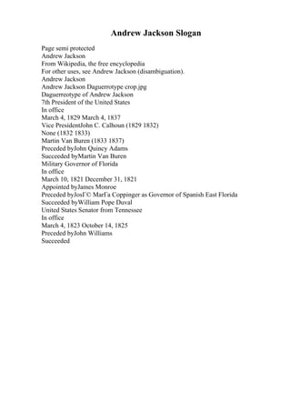 Andrew Jackson Slogan
Page semi protected
Andrew Jackson
From Wikipedia, the free encyclopedia
For other uses, see Andrew Jackson (disambiguation).
Andrew Jackson
Andrew Jackson Daguerrotype crop.jpg
Daguerreotype of Andrew Jackson
7th President of the United States
In office
March 4, 1829 March 4, 1837
Vice PresidentJohn C. Calhoun (1829 1832)
None (1832 1833)
Martin Van Buren (1833 1837)
Preceded byJohn Quincy Adams
Succeeded byMartin Van Buren
Military Governor of Florida
In office
March 10, 1821 December 31, 1821
Appointed byJames Monroe
Preceded byJosГ© MarГa Coppinger as Governor of Spanish East Florida
Succeeded byWilliam Pope Duval
United States Senator from Tennessee
In office
March 4, 1823 October 14, 1825
Preceded byJohn Williams
Succeeded
 