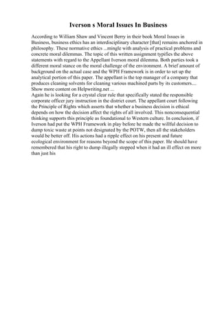 Iverson s Moral Issues In Business
According to William Shaw and Vincent Berry in their book Moral Issues in
Business, business ethics has an interdisciplinary character [that] remains anchored in
philosophy. These normative ethics ...mingle with analysis of practical problems and
concrete moral dilemmas. The topic of this written assignment typifies the above
statements with regard to the Appellant Iverson moral dilemma. Both parties took a
different moral stance on the moral challenge of the environment. A brief amount of
background on the actual case and the WPH Framework is in order to set up the
analytical portion of this paper. The appellant is the top manager of a company that
produces cleaning solvents for cleaning various machined parts by its customers....
Show more content on Helpwriting.net ...
Again he is looking for a crystal clear rule that specifically stated the responsible
corporate officer jury instruction in the district court. The appellant court following
the Principle of Rights which asserts that whether a business decision is ethical
depends on how the decision affect the rights of all involved. This nonconsequential
thinking supports this principle as foundational to Western culture. In conclusion, if
Iverson had put the WPH Framework in play before he made the willful decision to
dump toxic waste at points not designated by the POTW, then all the stakeholders
would be better off. His actions had a ripple effect on his present and future
ecological environment for reasons beyond the scope of this paper. He should have
remembered that his right to dump illegally stopped when it had an ill effect on more
than just his
 