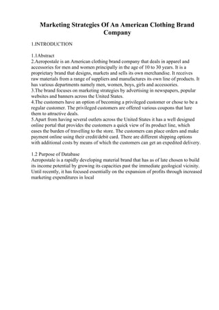 Marketing Strategies Of An American Clothing Brand
Company
1.INTRODUCTION
1.1Abstract
2.Aeropostale is an American clothing brand company that deals in apparel and
accessories for men and women principally in the age of 10 to 30 years. It is a
proprietary brand that designs, markets and sells its own merchandise. It receives
raw materials from a range of suppliers and manufactures its own line of products. It
has various departments namely men, women, boys, girls and accessories.
3.The brand focuses on marketing strategies by advertising in newspapers, popular
websites and banners across the United States.
4.The customers have an option of becoming a privileged customer or chose to be a
regular customer. The privileged customers are offered various coupons that lure
them to attractive deals.
5.Apart from having several outlets across the United States it has a well designed
online portal that provides the customers a quick view of its product line, which
eases the burden of travelling to the store. The customers can place orders and make
payment online using their credit/debit card. There are different shipping options
with additional costs by means of which the customers can get an expedited delivery.
1.2 Purpose of Database
Aeropostale is a rapidly developing material brand that has as of late chosen to build
its income potential by growing its capacities past the immediate geological vicinity.
Until recently, it has focused essentially on the expansion of profits through increased
marketing expenditures in local
 