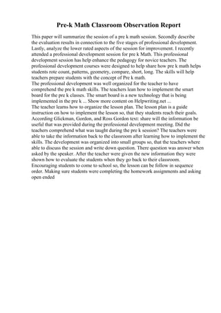 Pre-k Math Classroom Observation Report
This paper will summarize the session of a pre k math session. Secondly describe
the evaluation results in connection to the five stages of professional development.
Lastly, analyze the lower rated aspects of the session for improvement. I recently
attended a professional development session for pre k Math. This professional
development session has help enhance the pedagogy for novice teachers. The
professional development courses were designed to help share how pre k math helps
students rote count, patterns, geometry, compare, short, long. The skills will help
teachers prepare students with the concept of Pre k math.
The professional development was well organized for the teacher to have
comprehend the pre k math skills. The teachers lean how to implement the smart
board for the pre k classes. The smart board is a new technology that is being
implemented in the pre k ... Show more content on Helpwriting.net ...
The teacher learns how to organize the lesson plan. The lesson plan is a guide
instruction on how to implement the lesson so, that they students reach their goals.
According Glickman, Gordon, and Ross Gordon text: share will the information be
useful that was provided during the professional development meeting. Did the
teachers comprehend what was taught during the pre k session? The teachers were
able to take the information back to the classroom after learning how to implement the
skills. The development was organized into small groups so, that the teachers where
able to discuss the session and write down question. There question was answer when
asked by the speaker. After the teacher were given the new information they were
shown how to evaluate the students when they go back to their classroom.
Encouraging students to come to school so, the lesson can be follow in sequence
order. Making sure students were completing the homework assignments and asking
open ended
 