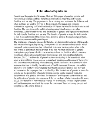 Fetal Alcohol Syndrome
Genetic and Reproductive Sciences Abstract This paper is based on genetic and
reproductive science and their benefits and limitations regarding individuals,
families, and society. The paper covers the screening and treatment for diabetes and
what methods are used to prevent it development. The paper also contains
information regarding In Vitro Fertilization (IVF) and its benefits for individuals and
families. The use stems cells and its advantages and disadvantages are also
mentioned. Analyze the benefits and limitations of genetic and reproductive sciences
for individuals, families, and society. The benefit of genetic science for individuals
is that it can determine if the person has a possible genetic disorder and give them...
Show more content on Helpwriting.net ...
The limitations of genetic science for families are the misinterpretation of the results
and information regarding testing. Most people do not understand the results which
can result in the assumption that either their test came back negative when it did
not, or that is came back positive when it did not. Another limitation to genetic
testing is the psychosocial affect the results can have on families, which can cause
high levels of anxiety and deteriorate relationships and families (Sparbel amp;
Tluczek, 2011). The benefits of genetic science for society is for employers who
want to know if their employers are in excellent working condition and if the worker
will cause them more money when obtaining health insurance. If an employer hires
someone that that is healthy then the cost of health insurance does not rise and the
employee will not have to downgrade their health insurance plan so that they can
accommodate the employee that is not healthy. The limitations of genetic science for
society are the possibility of genetic testing causing safety issues at work, the
development of a genetic low class, the breach of privilege and confidentiality, and
the utilization of genetic bias to excuse different methods of discrimination (Krumm,
2002). The benefits of reproductive science for individuals, such as single women
and lesbian couples, are that it increases the chances of them becoming parents and
with the use of a sperm donor in
 