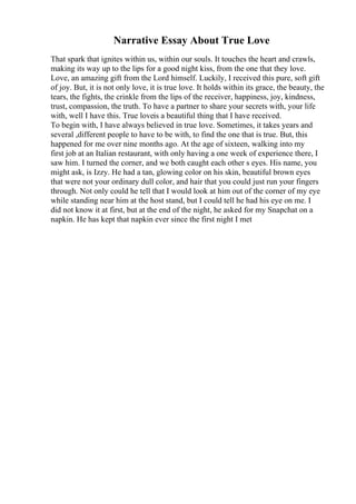 Narrative Essay About True Love
That spark that ignites within us, within our souls. It touches the heart and crawls,
making its way up to the lips for a good night kiss, from the one that they love.
Love, an amazing gift from the Lord himself. Luckily, I received this pure, soft gift
of joy. But, it is not only love, it is true love. It holds within its grace, the beauty, the
tears, the fights, the crinkle from the lips of the receiver, happiness, joy, kindness,
trust, compassion, the truth. To have a partner to share your secrets with, your life
with, well I have this. True loveis a beautiful thing that I have received.
To begin with, I have always believed in true love. Sometimes, it takes years and
several ,different people to have to be with, to find the one that is true. But, this
happened for me over nine months ago. At the age of sixteen, walking into my
first job at an Italian restaurant, with only having a one week of experience there, I
saw him. I turned the corner, and we both caught each other s eyes. His name, you
might ask, is Izzy. He had a tan, glowing color on his skin, beautiful brown eyes
that were not your ordinary dull color, and hair that you could just run your fingers
through. Not only could he tell that I would look at him out of the corner of my eye
while standing near him at the host stand, but I could tell he had his eye on me. I
did not know it at first, but at the end of the night, he asked for my Snapchat on a
napkin. He has kept that napkin ever since the first night I met
 