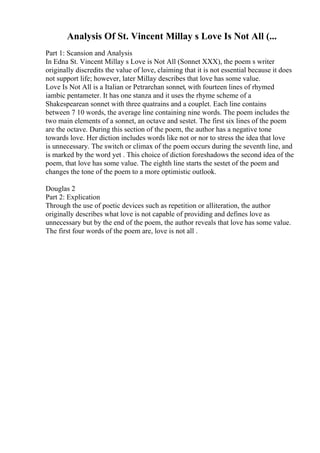 Analysis Of St. Vincent Millay s Love Is Not All (...
Part 1: Scansion and Analysis
In Edna St. Vincent Millay s Love is Not All (Sonnet XXX), the poem s writer
originally discredits the value of love, claiming that it is not essential because it does
not support life; however, later Millay describes that love has some value.
Love Is Not All is a Italian or Petrarchan sonnet, with fourteen lines of rhymed
iambic pentameter. It has one stanza and it uses the rhyme scheme of a
Shakespearean sonnet with three quatrains and a couplet. Each line contains
between 7 10 words, the average line containing nine words. The poem includes the
two main elements of a sonnet, an octave and sestet. The first six lines of the poem
are the octave. During this section of the poem, the author has a negative tone
towards love. Her diction includes words like not or nor to stress the idea that love
is unnecessary. The switch or climax of the poem occurs during the seventh line, and
is marked by the word yet . This choice of diction foreshadows the second idea of the
poem, that love has some value. The eighth line starts the sestet of the poem and
changes the tone of the poem to a more optimistic outlook.
Douglas 2
Part 2: Explication
Through the use of poetic devices such as repetition or alliteration, the author
originally describes what love is not capable of providing and defines love as
unnecessary but by the end of the poem, the author reveals that love has some value.
The first four words of the poem are, love is not all .
 
