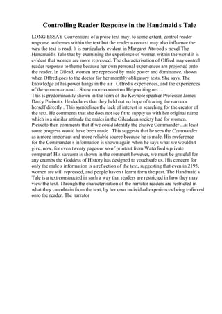 Controlling Reader Response in the Handmaid s Tale
LONG ESSAY Conventions of a prose text may, to some extent, control reader
response to themes within the text but the reader s context may also influence the
way the text is read. It is particularly evident in Margaret Atwood s novel The
Handmaid s Tale that by examining the experience of women within the world it is
evident that women are more repressed. The characterisation of Offred may control
reader response to theme because her own personal experiences are projected onto
the reader. In Gilead, women are repressed by male power and dominance, shown
when Offred goes to the doctor for her monthly obligatory tests. She says, The
knowledge of his power hangs in the air . Offred s experiences, and the experiences
of the women around... Show more content on Helpwriting.net ...
This is predominantly shown in the form of the Keynote speaker Professor James
Darcy Pieixoto. He declares that they held out no hope of tracing the narrator
herself directly . This symbolises the lack of interest in searching for the creator of
the text. He comments that she does not see fit to supply us with her original name
which is a similar attitude the males in the Gileadean society had for women.
Pieixoto then comments that if we could identify the elusive Commander ...at least
some progress would have been made . This suggests that he sees the Commander
as a more important and more reliable source because he is male. His preference
for the Commander s information is shown again when he says what we wouldn t
give, now, for even twenty pages or so of printout from Waterford s private
computer! His sarcasm is shown in the comment however, we must be grateful for
any crumbs the Goddess of History has designed to vouchsafe us. His concern for
only the male s information is a reflection of the text, suggesting that even in 2195,
women are still repressed, and people haven t learnt form the past. The Handmaid s
Tale is a text constructed in such a way that readers are restricted in how they may
view the text. Through the characterisation of the narrator readers are restricted in
what they can obtain from the text, by her own individual experiences being enforced
onto the reader. The narrator
 