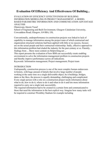 Evaluation Of Efficiency And Effectiveness Of Building...
EVALUATION OF EFFICIENCY EFFECTIVENESS OF BUILDING
INFORMATION MODELLING IN PROJECT MANAGEMENT: A MODEL
BASED PARAMETRIC INFORMATION AND COMMUNICATION ADVANTAGE
ANALYSIS
Olanrewaju Akeem Yusuf
School of Engineering and Built Environment, Glasgow Caledonian University,
Cowcaddens Road, Glasgow, G4 0BA, UK.
Conventionally, underperformance in construction projects was linked to lack of
capability to manage information among the project team of which contractual and
organization structural solutions had been applied with little or no success, focuses
are on the actual people and their contractual relationship. Sadly, effective approach to
this information problem had eluded the industry for the past century or so. Patently,
findings from ... Show more content on Helpwriting.net ...
This report presents the evaluation of how BIM can successfully create enabling
environment to solve the information management problem in construction projects
and thereby improve performance across all indications.
Keywords: Information management; Project management; Project team
INTRODUCTION
Undisputedly, construction process is one of the most complex human endeavours
in history, with huge amount of details that involve large number of people
working at the same time on a single deliverable object, be it buildings, bridges,
dams or the likes, the process is equally demanding, challenging and complicated.
Every single person with a role on a construction project needs information about
what to do, how to do it, where to do it and when to do it and lots more information
required to carry out a single task successfully.
The required information had to be created in a certain form and communicated to
those that need the information in the best explicit way. Imagine how many tasks will
be required to construct Wembley Stadium for example including
 