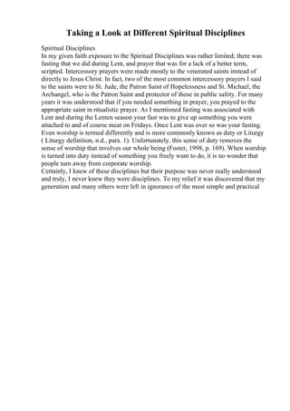 Taking a Look at Different Spiritual Disciplines
Spiritual Disciplines
In my given faith exposure to the Spiritual Disciplines was rather limited; there was
fasting that we did during Lent, and prayer that was for a lack of a better term,
scripted. Intercessory prayers were made mostly to the venerated saints instead of
directly to Jesus Christ. In fact, two of the most common intercessory prayers I said
to the saints were to St. Jude, the Patron Saint of Hopelessness and St. Michael, the
Archangel, who is the Patron Saint and protector of those in public safety. For many
years it was understood that if you needed something in prayer, you prayed to the
appropriate saint in ritualistic prayer. As I mentioned fasting was associated with
Lent and during the Lenten season your fast was to give up something you were
attached to and of course meat on Fridays. Once Lent was over so was your fasting.
Even worship is termed differently and is more commonly known as duty or Liturgy
( Liturgy definition, n.d., para. 1). Unfortunately, this sense of duty removes the
sense of worship that involves our whole being (Foster, 1998, p. 169). When worship
is turned into duty instead of something you freely want to do, it is no wonder that
people turn away from corporate worship.
Certainly, I knew of these disciplines but their purpose was never really understood
and truly, I never knew they were disciplines. To my relief it was discovered that my
generation and many others were left in ignorance of the most simple and practical
 