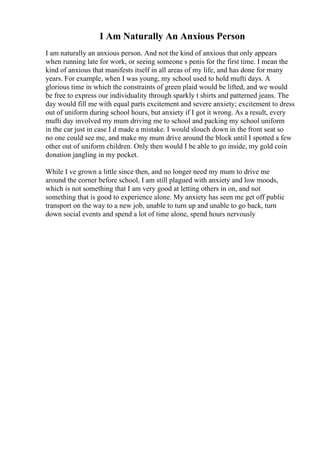 I Am Naturally An Anxious Person
I am naturally an anxious person. And not the kind of anxious that only appears
when running late for work, or seeing someone s penis for the first time. I mean the
kind of anxious that manifests itself in all areas of my life, and has done for many
years. For example, when I was young, my school used to hold mufti days. A
glorious time in which the constraints of green plaid would be lifted, and we would
be free to express our individuality through sparkly t shirts and patterned jeans. The
day would fill me with equal parts excitement and severe anxiety; excitement to dress
out of uniform during school hours, but anxiety if I got it wrong. As a result, every
mufti day involved my mum driving me to school and packing my school uniform
in the car just in case I d made a mistake. I would slouch down in the front seat so
no one could see me, and make my mum drive around the block until I spotted a few
other out of uniform children. Only then would I be able to go inside, my gold coin
donation jangling in my pocket.
While I ve grown a little since then, and no longer need my mum to drive me
around the corner before school, I am still plagued with anxiety and low moods,
which is not something that I am very good at letting others in on, and not
something that is good to experience alone. My anxiety has seen me get off public
transport on the way to a new job, unable to turn up and unable to go back, turn
down social events and spend a lot of time alone, spend hours nervously
 