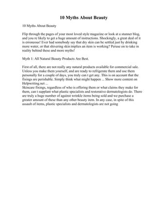 10 Myths About Beauty
10 Myths About Beauty
Flip through the pages of your most loved style magazine or look at a stunner blog,
and you re likely to get a huge amount of instructions. Shockingly, a great deal of it
is erroneous! Ever had somebody say that dry skin can be settled just by drinking
more water, or that shivering skin implies an item is working? Peruse on to take in
reality behind these and more myths!
Myth 1: All Natural Beauty Products Are Best.
First of all, there are not really any natural products available for commercial sale.
Unless you make them yourself, and are ready to refrigerate them and use them
personally for a couple of days, you truly can t get any. This is on account that the
fixings are perishable. Simply think what might happen ... Show more content on
Helpwriting.net ...
Skincare fixings, regardless of who is offering them or what claims they make for
them, can t supplant what plastic specialists and restorative dermatologists do. There
are truly a huge number of against wrinkle items being sold and we purchase a
greater amount of these than any other beauty item. In any case, in spite of this
assault of items, plastic specialists and dermatologists are not going
 
