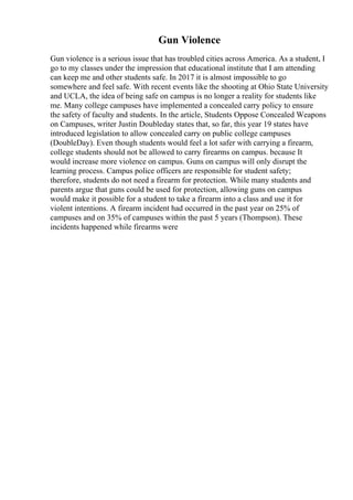Gun Violence
Gun violence is a serious issue that has troubled cities across America. As a student, I
go to my classes under the impression that educational institute that I am attending
can keep me and other students safe. In 2017 it is almost impossible to go
somewhere and feel safe. With recent events like the shooting at Ohio State University
and UCLA, the idea of being safe on campus is no longer a reality for students like
me. Many college campuses have implemented a concealed carry policy to ensure
the safety of faculty and students. In the article, Students Oppose Concealed Weapons
on Campuses, writer Justin Doubleday states that, so far, this year 19 states have
introduced legislation to allow concealed carry on public college campuses
(DoubleDay). Even though students would feel a lot safer with carrying a firearm,
college students should not be allowed to carry firearms on campus. because It
would increase more violence on campus. Guns on campus will only disrupt the
learning process. Campus police officers are responsible for student safety;
therefore, students do not need a firearm for protection. While many students and
parents argue that guns could be used for protection, allowing guns on campus
would make it possible for a student to take a firearm into a class and use it for
violent intentions. A firearm incident had occurred in the past year on 25% of
campuses and on 35% of campuses within the past 5 years (Thompson). These
incidents happened while firearms were
 