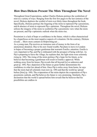 How Does Dickens Present The Mists Throughout The Novel
Throughout Great Expectations, author Charles Dickens portrays the symbolism of
mist in a variety of ways. Ranging from the first few pages to the last sentence of the
novel, Dickens deplores the symbol of mist over thirty times throughout the book.
Specifically, Dickens portrays the lingering of the mists to represent Pip s pessimism,
and th absence of mists to represent Pip s optimism. Throughout the novel, Dickens
utilizes the imagery of the mists to symbolize Pip s pessimistic view when the mists
are present, and Pip s optimistic outlook when the mists rise.
Pessimism is a lack of hope or confidence in the future, which is often characterized
by a hyperfocus on the most negative aspects of a situation. On the contrary, Dickens
reveals ... Show more content on Helpwriting.net ...
As a young man, Pip receives an immense sum of money in the form of an
anonymous donation. Due to his new found wealth, Pip plans to move to London
in hopes of becoming a proper gentleman that warrants Estella s attention. Estella is
very important to Pip, and Pip is infatuated with the prospect of being with her. As
Pip is preparing to leave the village, he explains that, the light mists were solemnly
rising (p. 109). The rising of the mists portrays Pip s hope for his future, as he
believes that becoming a gentleman will result in Estella s approval. While
walking away from his house, Pip reveals that all beyond [is] so unknown and
great (p. 109). Pip s depiction of the future as great further demonstrates his
confidence in what lies ahead of him. Once Pip is miles away from home, he says
that the mists had all solemnly risen now (p. 109) and that the world lay spread
before [him] (p. 109). The evaporation of the mists depicts the evaporation of Pip s
pessimistic outlook, and Pip believes his future is very promising. Similarly, Pip s
declaration that the world is spread before him reveals that he believes that his
possibilities are endless in
 