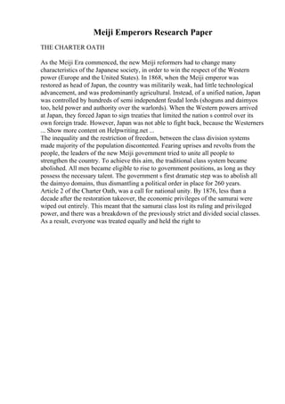 Meiji Emperors Research Paper
THE CHARTER OATH
As the Meiji Era commenced, the new Meiji reformers had to change many
characteristics of the Japanese society, in order to win the respect of the Western
power (Europe and the United States). In 1868, when the Meiji emperor was
restored as head of Japan, the country was militarily weak, had little technological
advancement, and was predominantly agricultural. Instead, of a unified nation, Japan
was controlled by hundreds of semi independent feudal lords (shoguns and daimyos
too, held power and authority over the warlords). When the Western powers arrived
at Japan, they forced Japan to sign treaties that limited the nation s control over its
own foreign trade. However, Japan was not able to fight back, because the Westerners
... Show more content on Helpwriting.net ...
The inequality and the restriction of freedom, between the class division systems
made majority of the population discontented. Fearing uprises and revolts from the
people, the leaders of the new Meiji government tried to unite all people to
strengthen the country. To achieve this aim, the traditional class system became
abolished. All men became eligible to rise to government positions, as long as they
possess the necessary talent. The government s first dramatic step was to abolish all
the daimyo domains, thus dismantling a political order in place for 260 years.
Article 2 of the Charter Oath, was a call for national unity. By 1876, less than a
decade after the restoration takeover, the economic privileges of the samurai were
wiped out entirely. This meant that the samurai class lost its ruling and privileged
power, and there was a breakdown of the previously strict and divided social classes.
As a result, everyone was treated equally and held the right to
 
