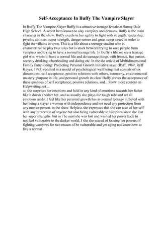 Self-Acceptance In Buffy The Vampire Slayer
In Buffy The Vampire Slayer Buffy is a attractive teenage female at Sunny Dale
High School. A secret hero known to slay vampires and demons. Buffy is the main
character in the show. Buffy excels in her agility to fight with strength, leadership,
psychic abilities, super strength, danger senses and great super speed in order to
fight the villains in town. This is a life about a teenage student who is
characterized to play two roles but is stuck between trying to save people from
vampires and trying to have a normal teenage life. In Buffy s life we see a teenage
girl who wants to have a normal life and do teenage things with friends, frat parties,
secretly drinking, cheerleading and dating etc. In the the article of Multidimensional
Family Functioning: Predicting Personal Growth Initiative says: (Ryff, 1989; Ryff
Keyes, 1995) resulted in a model of psychological well being that consists of six
dimensions: self acceptance, positive relations with others, autonomy, environmental
mastery, purpose in life, and personal growth its clear Buffy craves the acceptance of
these qualities of self acceptance, positive relations, and... Show more content on
Helpwriting.net ...
so she surprises her emotions and hold in any kind of emotions towards her father
like it doesn t bother her, and as usually she plays the tough role and set all
emotions aside. I feel like her personal growth has as normal teenage inflicted with
her being a slayer a women with independence and not need any protection from
any man or person. in the show Helpless she expresses that she can take of her self
with any protection of anyone but also being vulnerable to vampires since she lost
her super strengths. but in t`he mist she was lost and wanted her power back to
not feel vulnerable to the darker world. I she she scared of loosing her powers of
fighting vampires for two reason of be vulnerable and yet aging not know how to
live a normal
 