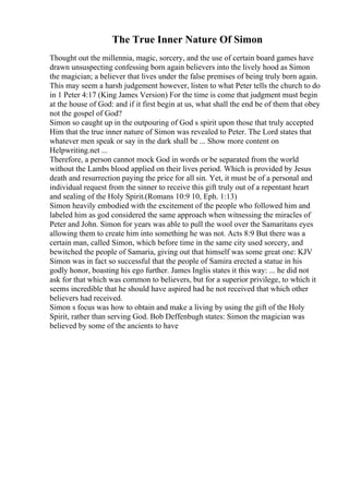 The True Inner Nature Of Simon
Thought out the millennia, magic, sorcery, and the use of certain board games have
drawn unsuspecting confessing born again believers into the lively hood as Simon
the magician; a believer that lives under the false premises of being truly born again.
This may seem a harsh judgement however, listen to what Peter tells the church to do
in 1 Peter 4:17 (King James Version) For the time is come that judgment must begin
at the house of God: and if it first begin at us, what shall the end be of them that obey
not the gospel of God?
Simon so caught up in the outpouring of God s spirit upon those that truly accepted
Him that the true inner nature of Simon was revealed to Peter. The Lord states that
whatever men speak or say in the dark shall be ... Show more content on
Helpwriting.net ...
Therefore, a person cannot mock God in words or be separated from the world
without the Lambs blood applied on their lives period. Which is provided by Jesus
death and resurrection paying the price for all sin. Yet, it must be of a personal and
individual request from the sinner to receive this gift truly out of a repentant heart
and sealing of the Holy Spirit.(Romans 10:9 10, Eph. 1:13)
Simon heavily embodied with the excitement of the people who followed him and
labeled him as god considered the same approach when witnessing the miracles of
Peter and John. Simon for years was able to pull the wool over the Samaritans eyes
allowing them to create him into something he was not. Acts 8:9 But there was a
certain man, called Simon, which before time in the same city used sorcery, and
bewitched the people of Samaria, giving out that himself was some great one: KJV
Simon was in fact so successful that the people of Samira erected a statue in his
godly honor, boasting his ego further. James Inglis states it this way: ... he did not
ask for that which was common to believers, but for a superior privilege, to which it
seems incredible that he should have aspired had he not received that which other
believers had received.
Simon s focus was how to obtain and make a living by using the gift of the Holy
Spirit, rather than serving God. Bob Deffenbugh states: Simon the magician was
believed by some of the ancients to have
 