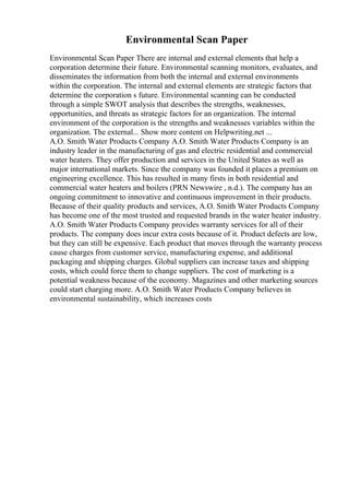 Environmental Scan Paper
Environmental Scan Paper There are internal and external elements that help a
corporation determine their future. Environmental scanning monitors, evaluates, and
disseminates the information from both the internal and external environments
within the corporation. The internal and external elements are strategic factors that
determine the corporation s future. Environmental scanning can be conducted
through a simple SWOT analysis that describes the strengths, weaknesses,
opportunities, and threats as strategic factors for an organization. The internal
environment of the corporation is the strengths and weaknesses variables within the
organization. The external... Show more content on Helpwriting.net ...
A.O. Smith Water Products Company A.O. Smith Water Products Company is an
industry leader in the manufacturing of gas and electric residential and commercial
water heaters. They offer production and services in the United States as well as
major international markets. Since the company was founded it places a premium on
engineering excellence. This has resulted in many firsts in both residential and
commercial water heaters and boilers (PRN Newswire , n.d.). The company has an
ongoing commitment to innovative and continuous improvement in their products.
Because of their quality products and services, A.O. Smith Water Products Company
has become one of the most trusted and requested brands in the water heater industry.
A.O. Smith Water Products Company provides warranty services for all of their
products. The company does incur extra costs because of it. Product defects are low,
but they can still be expensive. Each product that moves through the warranty process
cause charges from customer service, manufacturing expense, and additional
packaging and shipping charges. Global suppliers can increase taxes and shipping
costs, which could force them to change suppliers. The cost of marketing is a
potential weakness because of the economy. Magazines and other marketing sources
could start charging more. A.O. Smith Water Products Company believes in
environmental sustainability, which increases costs
 