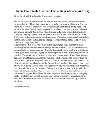 Firms Faced with Rivals and Advantage of Location Essay
Firms Faced with Rivals and Advantage of Location
The location of firms depends on factors such as cost, quality of inputs and even
their availability. These factors can vary from place to place so this gives firms an
incentive to locate in the lowest cost locations with other things being equal. The
location for most firms is highly dependent on labour costs and raw material costs
as these are naturally less mobile place to place and almost completely immobile
country to country, capital does not have as much effect on the location of a firm.
Differences in labour costs are one determinant of location but on a regional scale in
the UK there is not a substantial difference. The importance of raw ... Show more
content on Helpwriting.net ...
An example of this is Silicon Valley in the US, where a large number of high
technology firms chose to be located together in California. This occurred because
the area had a high concentration of similar firms and related academic institutions,
which provided a source of highly skilled manpower, which the industry needed to
develop. The proximity of the market must also be considered. Firms have to make
decisions about locations, and if raw materials can be transported cheaper than the
final product, profit seeking behaviour will drive activities closer to the market. This
obviously creates an advantage to the firm as firms can then offer more competitive
prices, but eventually other firms will then follow and will have the same benefits as
other firms in the area. Advantages of being nearer to the market will provide the
firm with better market intelligence, less extended marketing channels and closer
liaisons with buyers. This allows for more rapid and flexible response to changing
market needs this can initially provide firms with a competitive advantage. Firms
have perfect information about markets and eventually all firms end up at similar
locations.
Locations can be
 