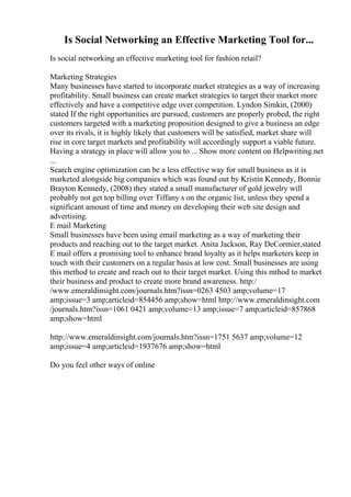Is Social Networking an Effective Marketing Tool for...
Is social networking an effective marketing tool for fashion retail?
Marketing Strategies
Many businesses have started to incorporate market strategies as a way of increasing
profitability. Small business can create market strategies to target their market more
effectively and have a competitive edge over competition. Lyndon Simkin, (2000)
stated If the right opportunities are pursued, customers are properly probed, the right
customers targeted with a marketing proposition designed to give a business an edge
over its rivals, it is highly likely that customers will be satisfied, market share will
rise in core target markets and profitability will accordingly support a viable future.
Having a strategy in place will allow you to ... Show more content on Helpwriting.net
...
Search engine optimization can be a less effective way for small business as it is
marketed alongside big companies which was found out by Kristin Kennedy, Bonnie
Brayton Kennedy, (2008) they stated a small manufacturer of gold jewelry will
probably not get top billing over Tiffany s on the organic list, unless they spend a
significant amount of time and money on developing their web site design and
advertising.
E mail Marketing
Small businesses have been using email marketing as a way of marketing their
products and reaching out to the target market. Anita Jackson, Ray DeCormier,stated
E mail offers a promising tool to enhance brand loyalty as it helps marketers keep in
touch with their customers on a regular basis at low cost. Small businesses are using
this method to create and reach out to their target market. Using this mthod to market
their business and product to create more brand awareness. http:/
/www.emeraldinsight.com/journals.htm?issn=0263 4503 amp;volume=17
amp;issue=3 amp;articleid=854456 amp;show=html http://www.emeraldinsight.com
/journals.htm?issn=1061 0421 amp;volume=13 amp;issue=7 amp;articleid=857868
amp;show=html
http://www.emeraldinsight.com/journals.htm?issn=1751 5637 amp;volume=12
amp;issue=4 amp;articleid=1937676 amp;show=html
Do you feel other ways of online
 
