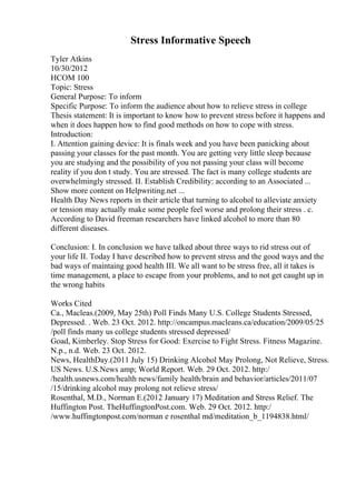 Stress Informative Speech
Tyler Atkins
10/30/2012
HCOM 100
Topic: Stress
General Purpose: To inform
Specific Purpose: To inform the audience about how to relieve stress in college
Thesis statement: It is important to know how to prevent stress before it happens and
when it does happen how to find good methods on how to cope with stress.
Introduction:
I. Attention gaining device: It is finals week and you have been panicking about
passing your classes for the past month. You are getting very little sleep because
you are studying and the possibility of you not passing your class will become
reality if you don t study. You are stressed. The fact is many college students are
overwhelmingly stressed. II. Establish Credibility: according to an Associated ...
Show more content on Helpwriting.net ...
Health Day News reports in their article that turning to alcohol to alleviate anxiety
or tension may actually make some people feel worse and prolong their stress . c.
According to David freeman researchers have linked alcohol to more than 80
different diseases.
Conclusion: I. In conclusion we have talked about three ways to rid stress out of
your life II. Today I have described how to prevent stress and the good ways and the
bad ways of maintaing good health III. We all want to be stress free, all it takes is
time management, a place to escape from your problems, and to not get caught up in
the wrong habits
Works Cited
Ca., Macleas.(2009, May 25th) Poll Finds Many U.S. College Students Stressed,
Depressed. . Web. 23 Oct. 2012. http://oncampus.macleans.ca/education/2009/05/25
/poll finds many us college students stressed depressed/
Goad, Kimberley. Stop Stress for Good: Exercise to Fight Stress. Fitness Magazine.
N.p., n.d. Web. 23 Oct. 2012.
News, HealthDay.(2011 July 15) Drinking Alcohol May Prolong, Not Relieve, Stress.
US News. U.S.News amp; World Report. Web. 29 Oct. 2012. http:/
/health.usnews.com/health news/family health/brain and behavior/articles/2011/07
/15/drinking alcohol may prolong not relieve stress/
Rosenthal, M.D., Norman E.(2012 January 17) Meditation and Stress Relief. The
Huffington Post. TheHuffingtonPost.com. Web. 29 Oct. 2012. http:/
/www.huffingtonpost.com/norman e rosenthal md/meditation_b_1194838.html/
 