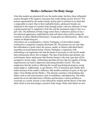 Media s Influence On Body Image
Ultra thin models are plastered all over the media today, but have these influential
sources thought of the negative outcomes that could change society forever? The
notions represented by the media silently incline girls to conform to an ideal that
is impossible to reach. Due to their malleable brains, adolescent females are
subjected to the image of a perfect body through media s adverse influence of what
a quintessential girl is supposed to look like and the permanent impact it has on a
girl s life. The definition of body image stems from a subjective picture of one s
own physical appearance established by both self observation and by noting the
reactions of others (Medical Dictionary). Young girls are influenced by... Show more
content on Helpwriting.net ...
Advertisers are so manipulative, Christy Turlington, a Calvin Klein model,
confessed to a magazine company (Rowland 54). The pictures are not only fake,
but airbrushed to a point where the actress, model, or famous individual barely
resembles an actual human being. Christy Turlington s experience with
airbrushing is an unpleasant one and she deems it necessary to call out the media
that continuously allows this to happen. The idea of perfection and ultimate, top
notch beauty shows adolescents that flawless beauty is the only type that will be
accepted in society today. Airbrushing and other devices that are capable of fixing
imperfections can lead to depression and eating disorders (Issitt). This only
emphasizes that the media is affecting the overall psychological progress young
minds adapt to. Additionally, at age thirteen, 53% of American girls dislike their
bodies because of the media s influence; that number continues to grow as they get
older ( Teen Health and the Media ). This directly correlates with problems that
follow such as self consciousness, lack of confidence, and depression. The effect
media has on an individual lasts a lifetime and becomes a serious problem to
overcome as a result. Society is also affected by models and the theory of the thin
ideal which in turn discourages a positive body image. Many individuals are also
 