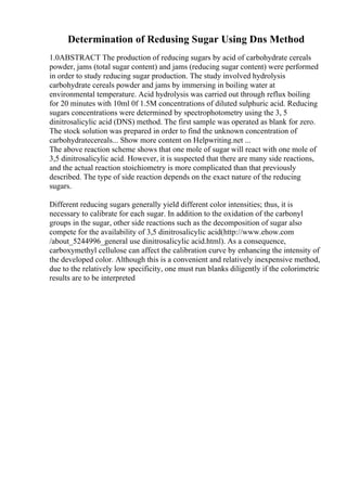 Determination of Redusing Sugar Using Dns Method
1.0ABSTRACT The production of reducing sugars by acid of carbohydrate cereals
powder, jams (total sugar content) and jams (reducing sugar content) were performed
in order to study reducing sugar production. The study involved hydrolysis
carbohydrate cereals powder and jams by immersing in boiling water at
environmental temperature. Acid hydrolysis was carried out through reflux boiling
for 20 minutes with 10ml 0f 1.5M concentrations of diluted sulphuric acid. Reducing
sugars concentrations were determined by spectrophotometry using the 3, 5
dinitrosalicylic acid (DNS) method. The first sample was operated as blank for zero.
The stock solution was prepared in order to find the unknown concentration of
carbohydratecereals... Show more content on Helpwriting.net ...
The above reaction scheme shows that one mole of sugar will react with one mole of
3,5 dinitrosalicylic acid. However, it is suspected that there are many side reactions,
and the actual reaction stoichiometry is more complicated than that previously
described. The type of side reaction depends on the exact nature of the reducing
sugars.
Different reducing sugars generally yield different color intensities; thus, it is
necessary to calibrate for each sugar. In addition to the oxidation of the carbonyl
groups in the sugar, other side reactions such as the decomposition of sugar also
compete for the availability of 3,5 dinitrosalicylic acid(http://www.ehow.com
/about_5244996_general use dinitrosalicylic acid.html). As a consequence,
carboxymethyl cellulose can affect the calibration curve by enhancing the intensity of
the developed color. Although this is a convenient and relatively inexpensive method,
due to the relatively low specificity, one must run blanks diligently if the colorimetric
results are to be interpreted
 
