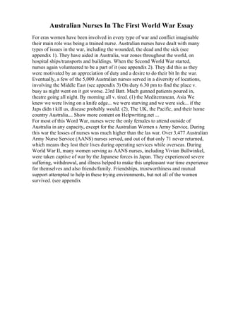Australian Nurses In The First World War Essay
For eras women have been involved in every type of war and conflict imaginable
their main role was being a trained nurse. Australian nurses have dealt with many
types of issues in the war, including the wounded, the dead and the sick (see
appendix 1). They have aided in Australia, war zones throughout the world, on
hospital ships/transports and buildings. When the Second World War started,
nurses again volunteered to be a part of it (see appendix 2). They did this as they
were motivated by an appreciation of duty and a desire to do their bit In the war.
Eventually, a few of the 5,000 Australian nurses served in a diversity of locations,
involving the Middle East (see appendix 3) On duty 6.30 pm to find the place v.
busy as night went on it got worse. 23rd Batt. Mach gunned patients poured in,
theatre going all night. By morning all v. tired. (1) the Mediterranean, Asia We
knew we were living on a knife edge... we were starving and we were sick... if the
Japs didn t kill us, disease probably would. (2), The UK, the Pacific, and their home
country Australia.... Show more content on Helpwriting.net ...
For most of this Word War, nurses were the only females to attend outside of
Australia in any capacity, except for the Australian Women s Army Service. During
this war the losses of nurses was much higher than the las war. Over 3,477 Australian
Army Nurse Service (AANS) nurses served, and out of that only 71 never returned,
which means they lost their lives during operating services while overseas. During
World War II, many women serving as AANS nurses, including Vivian Bullwinkel,
were taken captive of war by the Japanese forces in Japan. They experienced severe
suffering, withdrawal, and illness helped to make this unpleasant war time experience
for themselves and also friends/family. Friendships, trustworthiness and mutual
support attempted to help in these trying environments, but not all of the women
survived. (see appendix
 