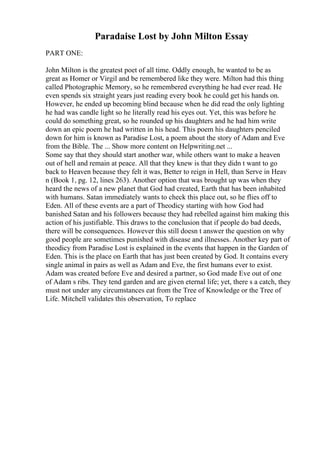 Paradaise Lost by John Milton Essay
PART ONE:
John Milton is the greatest poet of all time. Oddly enough, he wanted to be as
great as Homer or Virgil and be remembered like they were. Milton had this thing
called Photographic Memory, so he remembered everything he had ever read. He
even spends six straight years just reading every book he could get his hands on.
However, he ended up becoming blind because when he did read the only lighting
he had was candle light so he literally read his eyes out. Yet, this was before he
could do something great, so he rounded up his daughters and he had him write
down an epic poem he had written in his head. This poem his daughters penciled
down for him is known as Paradise Lost, a poem about the story of Adam and Eve
from the Bible. The ... Show more content on Helpwriting.net ...
Some say that they should start another war, while others want to make a heaven
out of hell and remain at peace. All that they knew is that they didn t want to go
back to Heaven because they felt it was, Better to reign in Hell, than Serve in Heav
n (Book 1, pg. 12, lines 263). Another option that was brought up was when they
heard the news of a new planet that God had created, Earth that has been inhabited
with humans. Satan immediately wants to check this place out, so he flies off to
Eden. All of these events are a part of Theodicy starting with how God had
banished Satan and his followers because they had rebelled against him making this
action of his justifiable. This draws to the conclusion that if people do bad deeds,
there will be consequences. However this still doesn t answer the question on why
good people are sometimes punished with disease and illnesses. Another key part of
theodicy from Paradise Lost is explained in the events that happen in the Garden of
Eden. This is the place on Earth that has just been created by God. It contains every
single animal in pairs as well as Adam and Eve, the first humans ever to exist.
Adam was created before Eve and desired a partner, so God made Eve out of one
of Adam s ribs. They tend garden and are given eternal life; yet, there s a catch, they
must not under any circumstances eat from the Tree of Knowledge or the Tree of
Life. Mitchell validates this observation, To replace
 