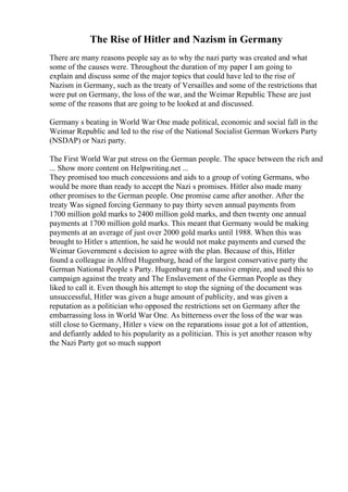 The Rise of Hitler and Nazism in Germany
There are many reasons people say as to why the nazi party was created and what
some of the causes were. Throughout the duration of my paper I am going to
explain and discuss some of the major topics that could have led to the rise of
Nazism in Germany, such as the treaty of Versailles and some of the restrictions that
were put on Germany, the loss of the war, and the Weimar Republic
. These are just
some of the reasons that are going to be looked at and discussed.
Germany s beating in World War One made political, economic and social fall in the
Weimar Republic and led to the rise of the National Socialist German Workers Party
(NSDAP) or Nazi party.
The First World War put stress on the German people. The space between the rich and
... Show more content on Helpwriting.net ...
They promised too much concessions and aids to a group of voting Germans, who
would be more than ready to accept the Nazi s promises. Hitler also made many
other promises to the German people. One promise came after another. After the
treaty Was signed forcing Germany to pay thirty seven annual payments from
1700 million gold marks to 2400 million gold marks, and then twenty one annual
payments at 1700 million gold marks. This meant that Germany would be making
payments at an average of just over 2000 gold marks until 1988. When this was
brought to Hitler s attention, he said he would not make payments and cursed the
Weimar Government s decision to agree with the plan. Because of this, Hitler
found a colleague in Alfred Hugenburg, head of the largest conservative party the
German National People s Party. Hugenburg ran a massive empire, and used this to
campaign against the treaty and The Enslavement of the German People as they
liked to call it. Even though his attempt to stop the signing of the document was
unsuccessful, Hitler was given a huge amount of publicity, and was given a
reputation as a politician who opposed the restrictions set on Germany after the
embarrassing loss in World War One. As bitterness over the loss of the war was
still close to Germany, Hitler s view on the reparations issue got a lot of attention,
and defiantly added to his popularity as a politician. This is yet another reason why
the Nazi Party got so much support
 