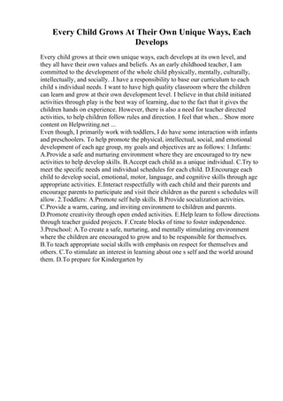 Every Child Grows At Their Own Unique Ways, Each
Develops
Every child grows at their own unique ways, each develops at its own level, and
they all have their own values and beliefs. As an early childhood teacher, I am
committed to the development of the whole child physically, mentally, culturally,
intellectually, and socially. .I have a responsibility to base our curriculum to each
child s individual needs. I want to have high quality classroom where the children
can learn and grow at their own development level. I believe in that child initiated
activities through play is the best way of learning, due to the fact that it gives the
children hands on experience. However, there is also a need for teacher directed
activities, to help children follow rules and direction. I feel that when... Show more
content on Helpwriting.net ...
Even though, I primarily work with toddlers, I do have some interaction with infants
and preschoolers. To help promote the physical, intellectual, social, and emotional
development of each age group, my goals and objectives are as follows: 1.Infants:
A.Provide a safe and nurturing environment where they are encouraged to try new
activities to help develop skills. B.Accept each child as a unique individual. C.Try to
meet the specific needs and individual schedules for each child. D.Encourage each
child to develop social, emotional, motor, language, and cognitive skills through age
appropriate activities. E.Interact respectfully with each child and their parents and
encourage parents to participate and visit their children as the parent s schedules will
allow. 2.Toddlers: A.Promote self help skills. B.Provide socialization activities.
C.Provide a warm, caring, and inviting environment to children and parents.
D.Promote creativity through open ended activities. E.Help learn to follow directions
through teacher guided projects. F.Create blocks of time to foster independence.
3.Preschool: A.To create a safe, nurturing, and mentally stimulating environment
where the children are encouraged to grow and to be responsible for themselves.
B.To teach appropriate social skills with emphasis on respect for themselves and
others. C.To stimulate an interest in learning about one s self and the world around
them. D.To prepare for Kindergarten by
 