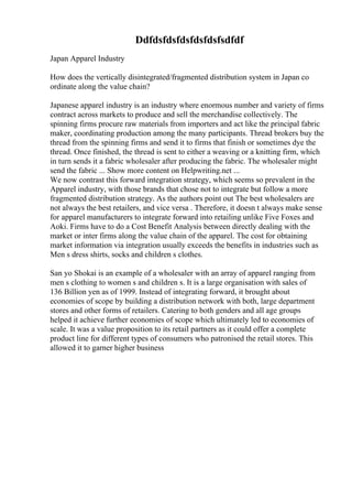 Ddfdsfdsfdsfdsfdsfsdfdf
Japan Apparel Industry
How does the vertically disintegrated/fragmented distribution system in Japan co
ordinate along the value chain?
Japanese apparel industry is an industry where enormous number and variety of firms
contract across markets to produce and sell the merchandise collectively. The
spinning firms procure raw materials from importers and act like the principal fabric
maker, coordinating production among the many participants. Thread brokers buy the
thread from the spinning firms and send it to firms that finish or sometimes dye the
thread. Once finished, the thread is sent to either a weaving or a knitting firm, which
in turn sends it a fabric wholesaler after producing the fabric. The wholesaler might
send the fabric ... Show more content on Helpwriting.net ...
We now contrast this forward integration strategy, which seems so prevalent in the
Apparel industry, with those brands that chose not to integrate but follow a more
fragmented distribution strategy. As the authors point out The best wholesalers are
not always the best retailers, and vice versa . Therefore, it doesn t always make sense
for apparel manufacturers to integrate forward into retailing unlike Five Foxes and
Aoki. Firms have to do a Cost Benefit Analysis between directly dealing with the
market or inter firms along the value chain of the apparel. The cost for obtaining
market information via integration usually exceeds the benefits in industries such as
Men s dress shirts, socks and children s clothes.
San yo Shokai is an example of a wholesaler with an array of apparel ranging from
men s clothing to women s and children s. It is a large organisation with sales of
136 Billion yen as of 1999. Instead of integrating forward, it brought about
economies of scope by building a distribution network with both, large department
stores and other forms of retailers. Catering to both genders and all age groups
helped it achieve further economies of scope which ultimately led to economies of
scale. It was a value proposition to its retail partners as it could offer a complete
product line for different types of consumers who patronised the retail stores. This
allowed it to garner higher business
 