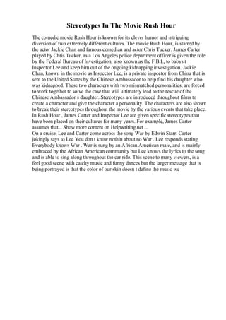 Stereotypes In The Movie Rush Hour
The comedic movie Rush Hour is known for its clever humor and intriguing
diversion of two extremely different cultures. The movie Rush Hour, is starred by
the actor Jackie Chan and famous comedian and actor Chris Tucker. James Carter
played by Chris Tucker, as a Los Angeles police department officer is given the role
by the Federal Bureau of Investigation, also known as the F.B.I., to babysit
Inspector Lee and keep him out of the ongoing kidnapping investigation. Jackie
Chan, known in the movie as Inspector Lee, is a private inspector from China that is
sent to the United States by the Chinese Ambassador to help find his daughter who
was kidnapped. These two characters with two mismatched personalities, are forced
to work together to solve the case that will ultimately lead to the rescue of the
Chinese Ambassador s daughter. Stereotypes are introduced throughout films to
create a character and give the character a personality. The characters are also shown
to break their stereotypes throughout the movie by the various events that take place.
In Rush Hour , James Carter and Inspector Lee are given specific stereotypes that
have been placed on their cultures for many years. For example, James Carter
assumes that... Show more content on Helpwriting.net ...
On a cruise, Lee and Carter come across the song War by Edwin Starr. Carter
jokingly says to Lee You don t know nothin about no War . Lee responds stating
Everybody knows War . War is sung by an African American male, and is mainly
embraced by the African American community but Lee knows the lyrics to the song
and is able to sing along throughout the car ride. This scene to many viewers, is a
feel good scene with catchy music and funny dances but the larger message that is
being portrayed is that the color of our skin doesn t define the music we
 