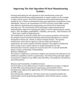 Improving The Safe Operation Of Steel Manufacturing
System...
Ensuring and keeping the safe operation in steel manufacturing system and
controlling and monitoring coolant temperature in nuclear reactors are the examples
of safety critical systems. The COTS (commercial off the shelf) technologies well
suitable for two or three tier distributed systems and significantly increased the system
affordability. However, the incorporation of COTS in mission critical DRE systems
only addresses minimizing early nonrecurring costs and not fit for minimizing
recurring costs. The conventional COTS technologies support limited and not
indicated proper support for regulating the quality of service (QoS) properties namely,
latency, jitter, throughput, dependability, scalability, and security . Such limitation will
... Show more content on Helpwriting.net ...
The modifications in statically indicate that every structure potentials will maximize
the strength to permit functional subsetting and lessening dependencies in software
and hardware framework. Thereby it reduces footprint memory. The dynamic
modifications ensure that for aggressive and non stable environments or
requirements, the system response should be enhanced. This adaptive modification
always trying to give a quick response to needed requirements not only
interconnections of devices and power levels but also CPU or network bandwidth,
latency or jitter, and demands of dependability.
Reflective Middleware:
The reflective middleware is advanced to adaptive and automates the audit process for
middleware capabilities and for its optimization. This feature brings that high support
for progressive adaptions as per DRE system flexibility, environmental circumstances,
and system policies.
Structure and Functionality of middleware layers:
The R D efforts on four different layers existed in middleware (in figure 1) supports
to fulfill DRE system QoS properties requirements and described in below.
Simultaneously addressed the applicability of COTS technologies based middleware
for DRE systems.
Host infrastructure middleware: This layer always tries to generate portable and
transformable network programming peripherals, which include reactors, acceptor
connectors,
 