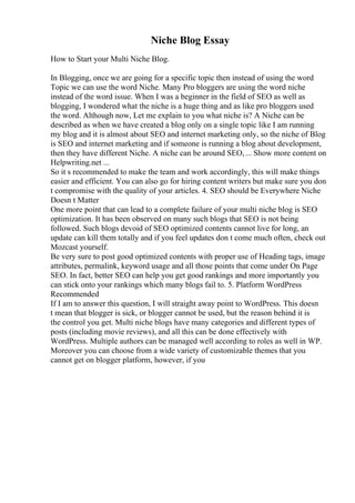Niche Blog Essay
How to Start your Multi Niche Blog.
In Blogging, once we are going for a specific topic then instead of using the word
Topic we can use the word Niche. Many Pro bloggers are using the word niche
instead of the word issue. When I was a beginner in the field of SEO as well as
blogging, I wondered what the niche is a huge thing and as like pro bloggers used
the word. Although now, Let me explain to you what niche is? A Niche can be
described as when we have created a blog only on a single topic like I am running
my blog and it is almost about SEO and internet marketing only, so the niche of Blog
is SEO and internet marketing and if someone is running a blog about development,
then they have different Niche. A niche can be around SEO,... Show more content on
Helpwriting.net ...
So it s recommended to make the team and work accordingly, this will make things
easier and efficient. You can also go for hiring content writers but make sure you don
t compromise with the quality of your articles. 4. SEO should be Everywhere Niche
Doesn t Matter
One more point that can lead to a complete failure of your multi niche blog is SEO
optimization. It has been observed on many such blogs that SEO is not being
followed. Such blogs devoid of SEO optimized contents cannot live for long, an
update can kill them totally and if you feel updates don t come much often, check out
Mozcast yourself.
Be very sure to post good optimized contents with proper use of Heading tags, image
attributes, permalink, keyword usage and all those points that come under On Page
SEO. In fact, better SEO can help you get good rankings and more importantly you
can stick onto your rankings which many blogs fail to. 5. Platform WordPress
Recommended
If I am to answer this question, I will straight away point to WordPress. This doesn
t mean that blogger is sick, or blogger cannot be used, but the reason behind it is
the control you get. Multi niche blogs have many categories and different types of
posts (including movie reviews), and all this can be done effectively with
WordPress. Multiple authors can be managed well according to roles as well in WP.
Moreover you can choose from a wide variety of customizable themes that you
cannot get on blogger platform, however, if you
 