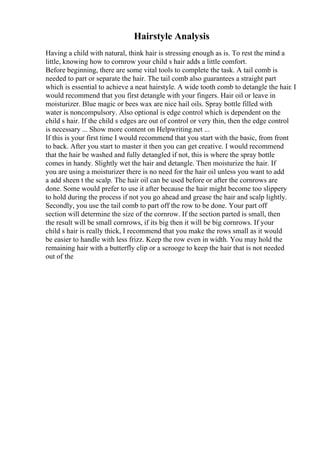 Hairstyle Analysis
Having a child with natural, think hair is stressing enough as is. To rest the mind a
little, knowing how to cornrow your child s hair adds a little comfort.
Before beginning, there are some vital tools to complete the task. A tail comb is
needed to part or separate the hair. The tail comb also guarantees a straight part
which is essential to achieve a neat hairstyle. A wide tooth comb to detangle the hair. I
would recommend that you first detangle with your fingers. Hair oil or leave in
moisturizer. Blue magic or bees wax are nice hail oils. Spray bottle filled with
water is noncompulsory. Also optional is edge control which is dependent on the
child s hair. If the child s edges are out of control or very thin, then the edge control
is necessary ... Show more content on Helpwriting.net ...
If this is your first time I would recommend that you start with the basic, from front
to back. After you start to master it then you can get creative. I would recommend
that the hair be washed and fully detangled if not, this is where the spray bottle
comes in handy. Slightly wet the hair and detangle. Then moisturize the hair. If
you are using a moisturizer there is no need for the hair oil unless you want to add
a add sheen t the scalp. The hair oil can be used before or after the cornrows are
done. Some would prefer to use it after because the hair might become too slippery
to hold during the process if not you go ahead and grease the hair and scalp lightly.
Secondly, you use the tail comb to part off the row to be done. Your part off
section will determine the size of the cornrow. If the section parted is small, then
the result will be small cornrows, if its big then it will be big cornrows. If your
child s hair is really thick, I recommend that you make the rows small as it would
be easier to handle with less frizz. Keep the row even in width. You may hold the
remaining hair with a butterfly clip or a scrooge to keep the hair that is not needed
out of the
 