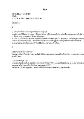 Fiat
EUROPEAN STUDIES
FIAT:
ATROUBLEDEUROPEANCARGIANT
GROUP3:
1
Q1:WhataretheunderlyingproblemsfacingFiat
scardivision?TheperformanceofFiattheItalianvehiclemanufacturerhasfluctuateddrasticallybetwe
... Show more content on Helpwriting.net ...
Furthermore,Fiatsufferedafteritsdecisiontomoveintootherproductsegments,includingaviationand
waslowerqualityproducts.Thecompanyswitcheditsstrategyoffocusingonthedomesticmarket
byenteringnewmarketssuchasPoland,LatinAmericaandTurkey.
2
Unfortunately,thecompany
smoveintoLatinAmericawasmatchedwiththegreateconomicaldifficultiesofitstwolargesteconomi
scardivision.
Q2:HowstrongisFiat
sbrandintheEUmarketplaceTheperiodfrom1999to2005wasoneofthedarkestperiodsinFiatCorpora
shistory.Afterlossesof$12billionoversixyears(1999
ВвЂђ2005),Fiatstruggledtocomeupwithhitmodels,andsawitsEuropeanmarket
 