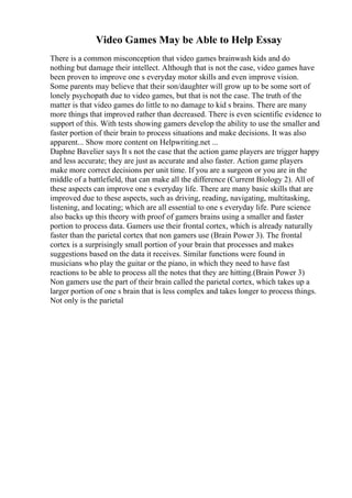 Video Games May be Able to Help Essay
There is a common misconception that video games brainwash kids and do
nothing but damage their intellect. Although that is not the case, video games have
been proven to improve one s everyday motor skills and even improve vision.
Some parents may believe that their son/daughter will grow up to be some sort of
lonely psychopath due to video games, but that is not the case. The truth of the
matter is that video games do little to no damage to kid s brains. There are many
more things that improved rather than decreased. There is even scientific evidence to
support of this. With tests showing gamers develop the ability to use the smaller and
faster portion of their brain to process situations and make decisions. It was also
apparent... Show more content on Helpwriting.net ...
Daphne Bavelier says It s not the case that the action game players are trigger happy
and less accurate; they are just as accurate and also faster. Action game players
make more correct decisions per unit time. If you are a surgeon or you are in the
middle of a battlefield, that can make all the difference (Current Biology 2). All of
these aspects can improve one s everyday life. There are many basic skills that are
improved due to these aspects, such as driving, reading, navigating, multitasking,
listening, and locating; which are all essential to one s everyday life. Pure science
also backs up this theory with proof of gamers brains using a smaller and faster
portion to process data. Gamers use their frontal cortex, which is already naturally
faster than the parietal cortex that non gamers use (Brain Power 3). The frontal
cortex is a surprisingly small portion of your brain that processes and makes
suggestions based on the data it receives. Similar functions were found in
musicians who play the guitar or the piano, in which they need to have fast
reactions to be able to process all the notes that they are hitting.(Brain Power 3)
Non gamers use the part of their brain called the parietal cortex, which takes up a
larger portion of one s brain that is less complex and takes longer to process things.
Not only is the parietal
 