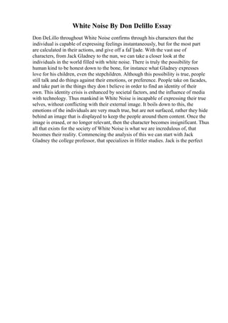 White Noise By Don Delillo Essay
Don DeLillo throughout White Noise confirms through his characters that the
individual is capable of expressing feelings instantaneously, but for the most part
are calculated in their actions, and give off a faГ§ade. With the vast use of
characters, from Jack Gladney to the nun, we can take a closer look at the
individuals in the world filled with white noise. There is truly the possibility for
human kind to be honest down to the bone, for instance what Gladney expresses
love for his children, even the stepchildren. Although this possibility is true, people
still talk and do things against their emotions, or preference. People take on facades,
and take part in the things they don t believe in order to find an identity of their
own. This identity crisis is enhanced by societal factors, and the influence of media
with technology. Thus mankind in White Noise is incapable of expressing their true
selves, without conflicting with their external image. It boils down to this, the
emotions of the individuals are very much true, but are not surfaced, rather they hide
behind an image that is displayed to keep the people around them content. Once the
image is erased, or no longer relevant, then the character becomes insignificant. Thus
all that exists for the society of White Noise is what we are incredulous of, that
becomes their reality. Commencing the analysis of this we can start with Jack
Gladney the college professor, that specializes in Hitler studies. Jack is the perfect
 