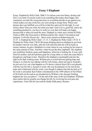 Essay 1 Elephant
Essay: Elephant by Polly Clark, 2006 A To choose your own future, destiny and
life is very hard. Everyone wants to do something that makes them happy. But
sometimes you take the wrong decisions or everything decides to go against you,
which makes you stay in the box you were trying to escape from. When your
dreams don t get fulfilled, you will be in that box and wait for the light. It s not
always about what you want, but what you need. And to live a good life, and to do
something productive, you have to work in a way that will make you happy,
because that is what you need the most. Elephant is a short story written by Polly
Clark in 2006. My focus point is William and his life, which I will analyze and
interpret. I will also discuss the... Show more content on Helpwriting.net ...
21 27. 2. Elephant by Polly Clark l. 11 13. 3. Elephant by Polly Clark l. 19 23. 4.
Elephant by Polly Clark l. 80 83 He keeps thinking about an elephant he got from
his mother when he was little, after his wife tells him that she will be home in
twenty minutes, he gets a flashback to a time where he was waiting for his mom in
the same amount of time. And that s when he got the blue elephant5. The elephant
can symbolize freedom, peace and happiness, which he is looking for. It was a gift
from his mother, and she had been gone for a long while, so when she came back it
brought joy and hope in him. Therefore the elephant is meaningful and also the
light in his dark working room. William gets a switch between getting hope and
losing it, as when he was talking with his wife Ginny, about moving to Australia,
he just says Let s see what happens as if it doesn t interest him.6 He is not pleased
with the way his life is, because it wasn t the way he planned it to be, but he has
hope and is dedicated with his work, even though it sadness him that he feels as if
his work is unwanted. Ken Follett s introduction to the 1999 edition of The Pillars
of the Earth can be used as an introduction to William s life, because Nothing
happens the way you plan it. 7 At the end of the story of the text Elephant, Williams
does realize that he actually can change his life, by involving his own past and
experiences. Tears fills his eyes and he finally finds peace, because
 