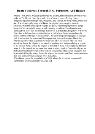 Dante s Journey Through Hell, Purgatory, And Heaven
Around 1314, Dante Alighieri completed the Inferno, the first section of what would
make up The Divine Comedy, a collection of three poems reflecting Dante s
imaginative journey through Hell, Purgatory, and Heaven. In these poems, Dante the
poet describes the pilgrimage that Dante the pilgrim must complete to attain
salvation. With the Roman poet Virgilas his guide, Dante the pilgrim must purge
himself of his own sinful nature, which can only be achieved by observing and
learning from those that have landed themselves in either Hell, Purgatory, or Heaven.
Described in Inferno, his excursion begins in Hell where Dante learns about the
stories and the sufferings of many sinners. As Dante the pilgrim progresses through
Hell it is clear that he assumes different personas. In some instances, Dante the
pilgrim is portrayed as an empathetic man who pities the sinners while on other
occasions, Dante the pilgrim is portrayed as a callous and indignant being in regard
to the sinners. While Dante the pilgrim is depicted in these two completely different
ways, it is the insensitive portrayal that more precisely depicts Dante the pilgrim, as
that is his true identity when he leaves Hell. His journey affected him so greatly that
by the end of his pilgrimage, Dante the pilgrim has transformed from a compassionate
man into an impervious and even cruel individual.
When Dante enters the second circle of Hell, where the licentious sinners suffer,
Dante meets a woman named Francesca and
 