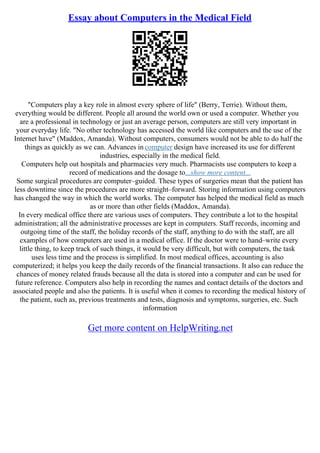 Essay about Computers in the Medical Field
"Computers play a key role in almost every sphere of life" (Berry, Terrie). Without them,
everything would be different. People all around the world own or used a computer. Whether you
are a professional in technology or just an average person, computers are still very important in
your everyday life. "No other technology has accessed the world like computers and the use of the
Internet have" (Maddox, Amanda). Without computers, consumers would not be able to do half the
things as quickly as we can. Advances in computer design have increased its use for different
industries, especially in the medical field.
Computers help out hospitals and pharmacies very much. Pharmacists use computers to keep a
record of medications and the dosage to...show more content...
Some surgical procedures are computer–guided. These types of surgeries mean that the patient has
less downtime since the procedures are more straight–forward. Storing information using computers
has changed the way in which the world works. The computer has helped the medical field as much
as or more than other fields (Maddox, Amanda).
In every medical office there are various uses of computers. They contribute a lot to the hospital
administration; all the administrative processes are kept in computers. Staff records, incoming and
outgoing time of the staff, the holiday records of the staff, anything to do with the staff, are all
examples of how computers are used in a medical office. If the doctor were to hand–write every
little thing, to keep track of such things, it would be very difficult, but with computers, the task
uses less time and the process is simplified. In most medical offices, accounting is also
computerized; it helps you keep the daily records of the financial transactions. It also can reduce the
chances of money related frauds because all the data is stored into a computer and can be used for
future reference. Computers also help in recording the names and contact details of the doctors and
associated people and also the patients. It is useful when it comes to recording the medical history of
the patient, such as, previous treatments and tests, diagnosis and symptoms, surgeries, etc. Such
information
Get more content on HelpWriting.net
 